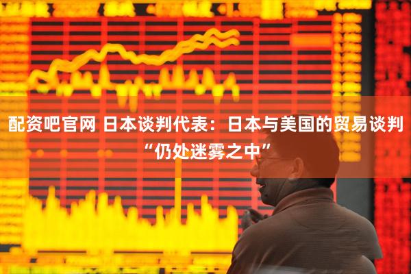 配资吧官网 日本谈判代表：日本与美国的贸易谈判“仍处迷雾之中”