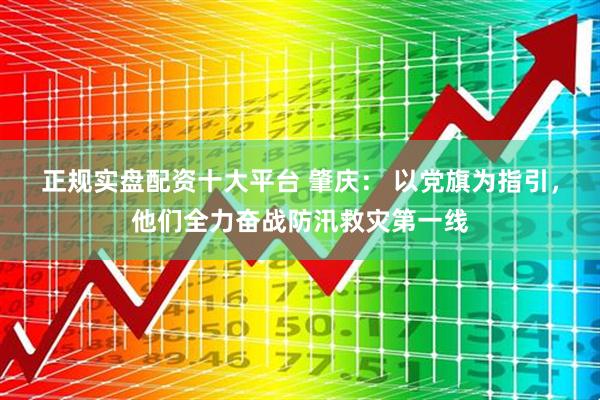 正规实盘配资十大平台 肇庆： 以党旗为指引，他们全力奋战防汛救灾第一线