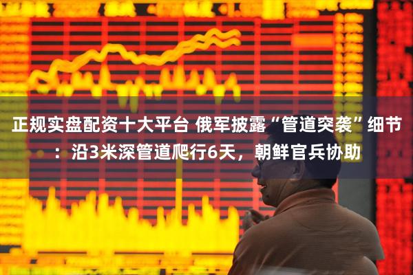 正规实盘配资十大平台 俄军披露“管道突袭”细节：沿3米深管道爬行6天，朝鲜官兵协助