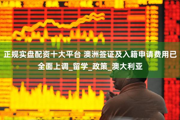 正规实盘配资十大平台 澳洲签证及入籍申请费用已全面上调_留学_政策_澳大利亚