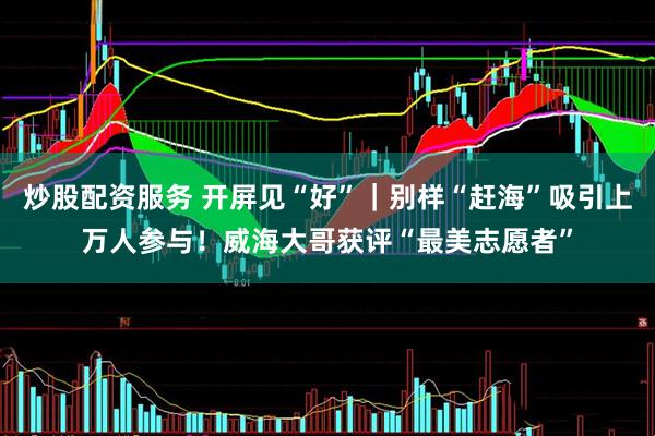 炒股配资服务 开屏见“好”｜别样“赶海”吸引上万人参与！威海大哥获评“最美志愿者”
