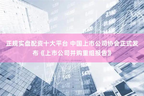 正规实盘配资十大平台 中国上市公司协会正式发布《上市公司并购重组报告》