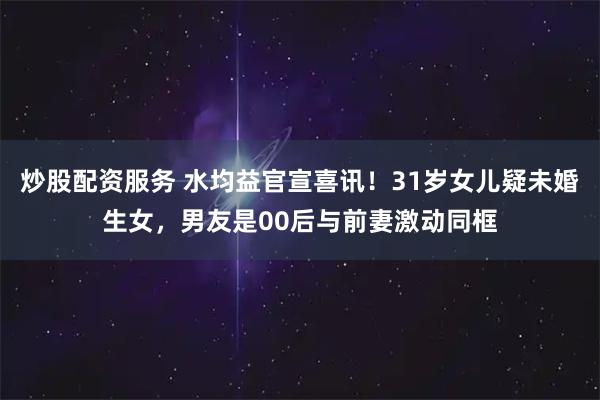 炒股配资服务 水均益官宣喜讯！31岁女儿疑未婚生女，男友是00后与前妻激动同框