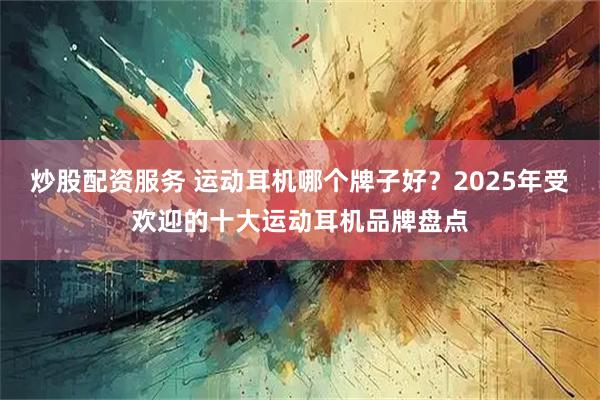 炒股配资服务 运动耳机哪个牌子好？2025年受欢迎的十大运动耳机品牌盘点