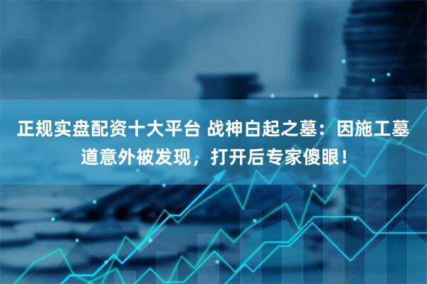正规实盘配资十大平台 战神白起之墓：因施工墓道意外被发现，打开后专家傻眼！
