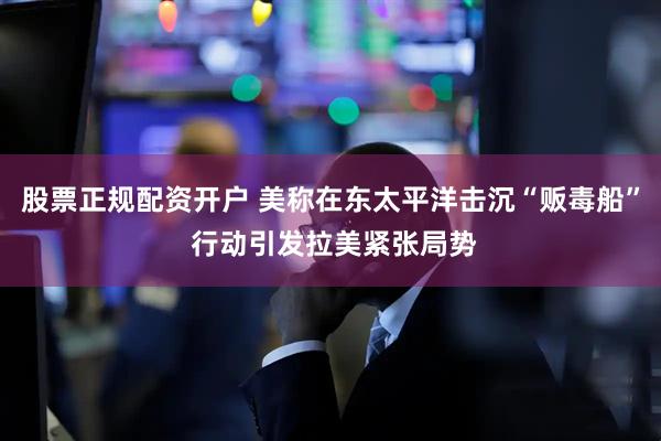 股票正规配资开户 美称在东太平洋击沉“贩毒船” 行动引发拉美紧张局势