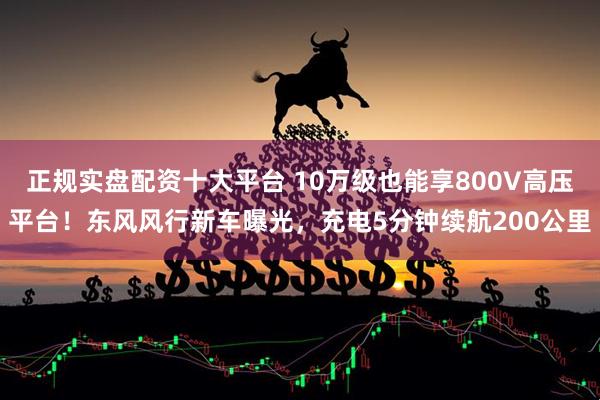 正规实盘配资十大平台 10万级也能享800V高压平台！东风风行新车曝光，充电5分钟续航200公里