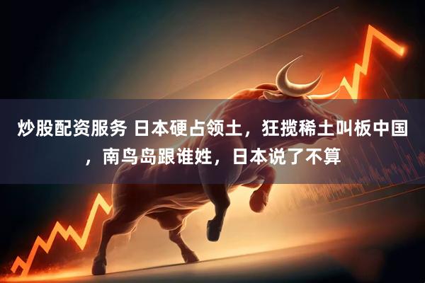炒股配资服务 日本硬占领土，狂揽稀土叫板中国，南鸟岛跟谁姓，日本说了不算