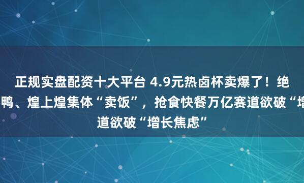 正规实盘配资十大平台 4.9元热卤杯卖爆了！绝味、周黑鸭、煌上煌集体“卖饭”，抢食快餐万亿赛道欲破“增长焦虑”