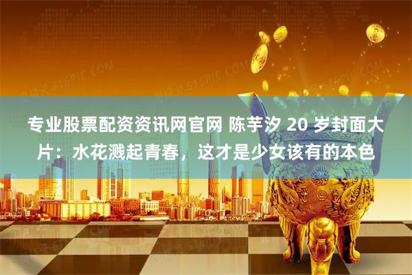 专业股票配资资讯网官网 陈芋汐 20 岁封面大片：水花溅起青春，这才是少女该有的本色