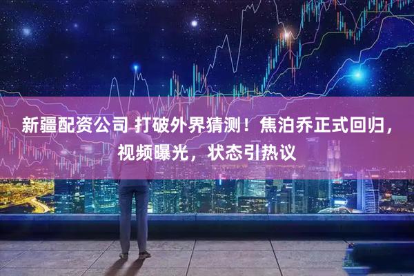 新疆配资公司 打破外界猜测！焦泊乔正式回归，视频曝光，状态引热议