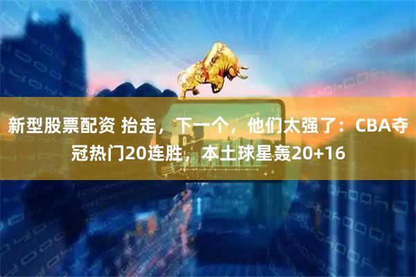 新型股票配资 抬走，下一个，他们太强了：CBA夺冠热门20连胜，本土球星轰20+16