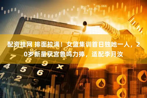配资挂网 排面拉满！女篮集训首日独她一人，20岁新星获宫鲁鸣力捧，适配李月汝