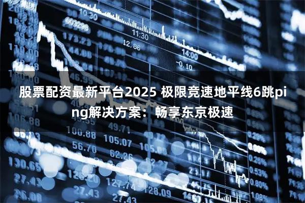 股票配资最新平台2025 极限竞速地平线6跳ping解决方案：畅享东京极速