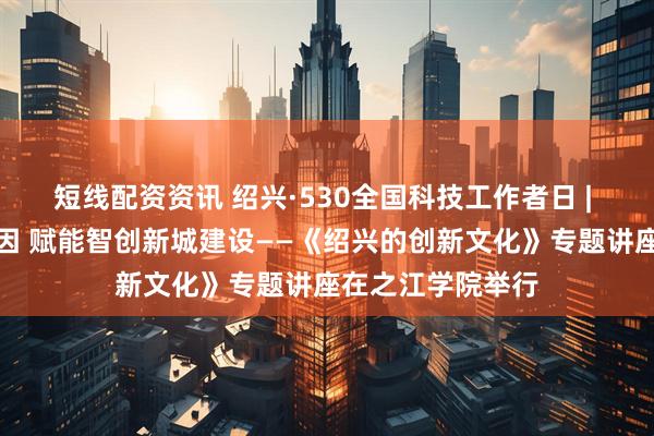 短线配资资讯 绍兴·530全国科技工作者日 | 解码越地创新基因 赋能智创新城建设——《绍兴的创新文化》专题讲座在之江学院举行