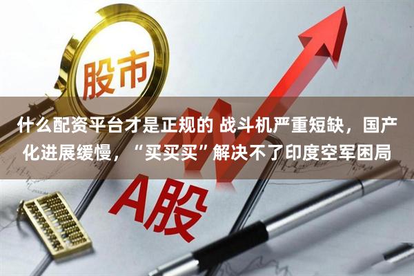 什么配资平台才是正规的 战斗机严重短缺，国产化进展缓慢，“买买买”解决不了印度空军困局