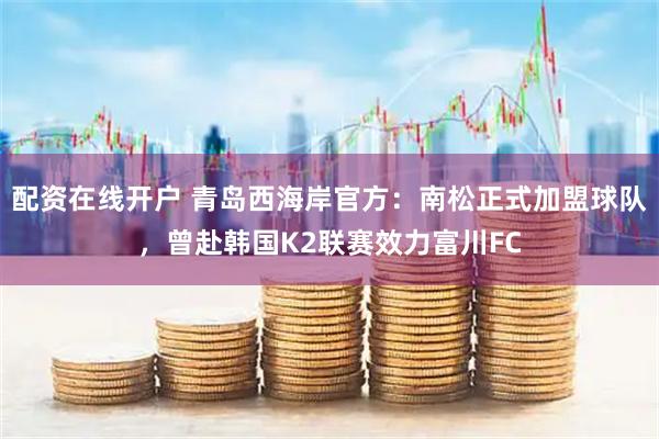 配资在线开户 青岛西海岸官方：南松正式加盟球队，曾赴韩国K2联赛效力富川FC