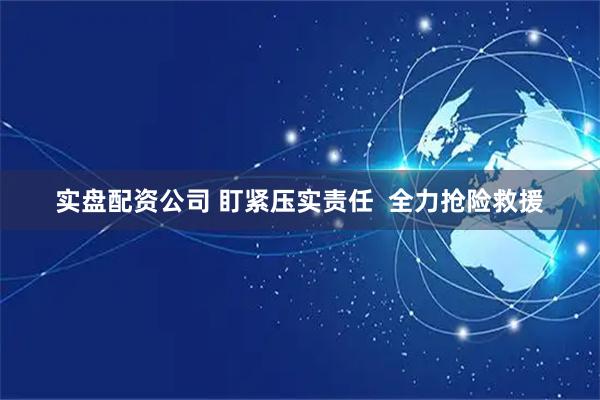 实盘配资公司 盯紧压实责任  全力抢险救援